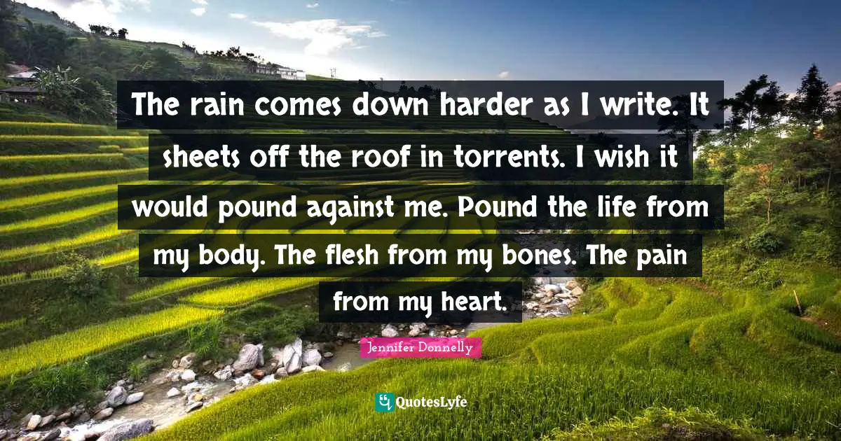 Jennifer Donnelly Quotes: "The rain comes down harder as I write. It sheets off the roof in torrents. I wish it would pound against me. Pound the life from my body. The flesh from my bones. The pain from my heart."