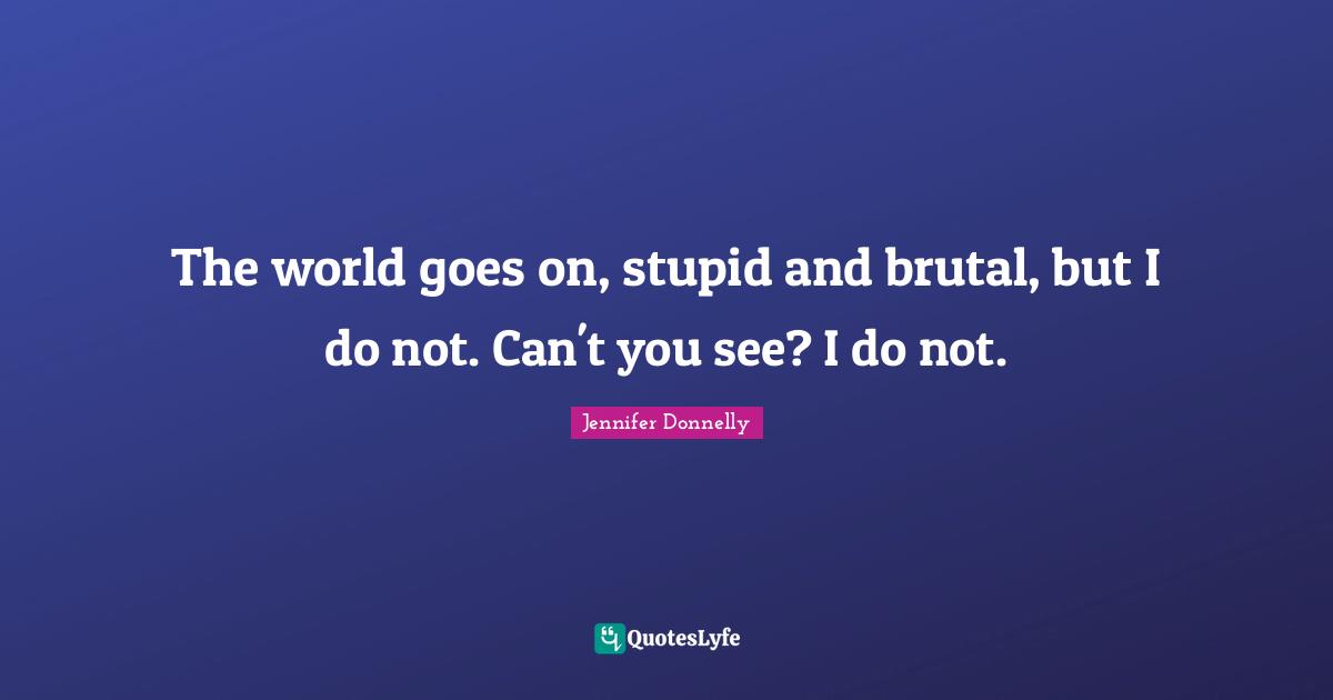 The world goes on, stupid and brutal, but I do not. Can't you see? I do not.