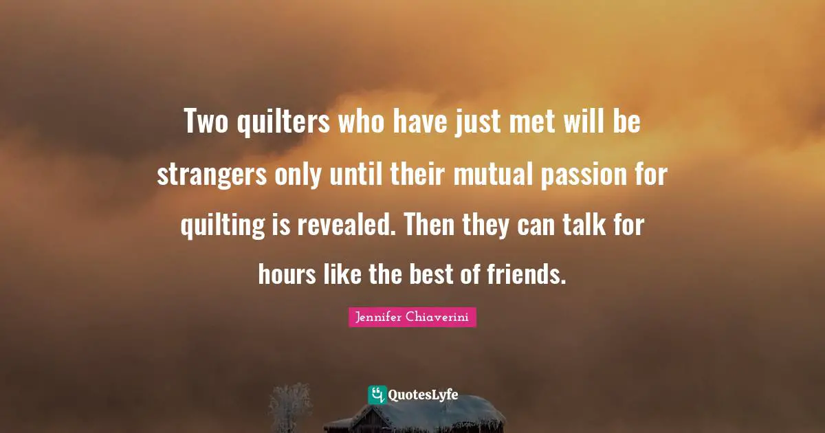 Two quilters who have just met will be strangers only until their mutual passion for quilting is revealed. Then they can talk for hours like the best of friends.