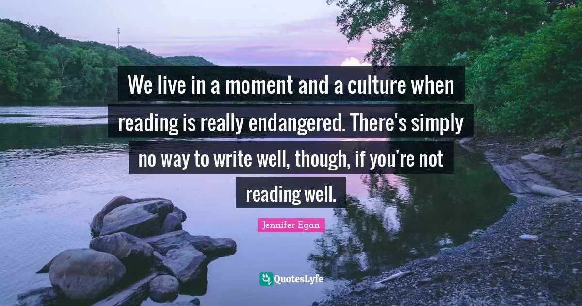 We live in a moment and a culture when reading is really endangered. There's simply no way to write well, though, if you're not reading well.