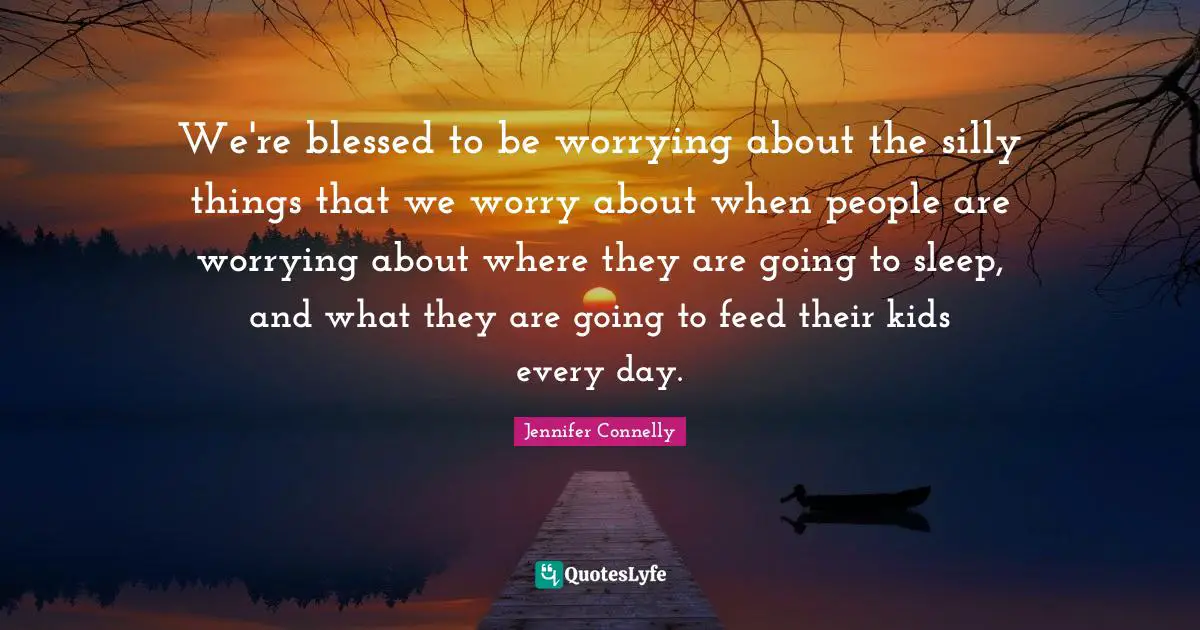 We're blessed to be worrying about the silly things that we worry about when people are worrying about where they are going to sleep, and what they are going to feed their kids every day.