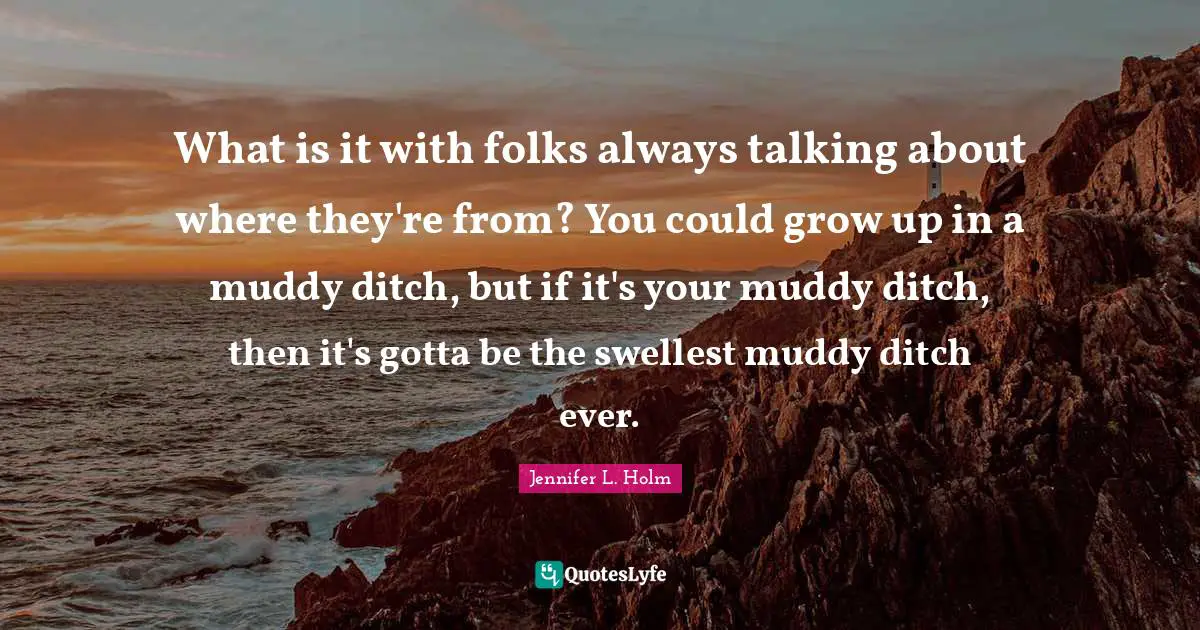 What is it with folks always talking about where they're from? You could grow up in a muddy ditch, but if it's your muddy ditch, then it's gotta be the swellest muddy ditch ever.