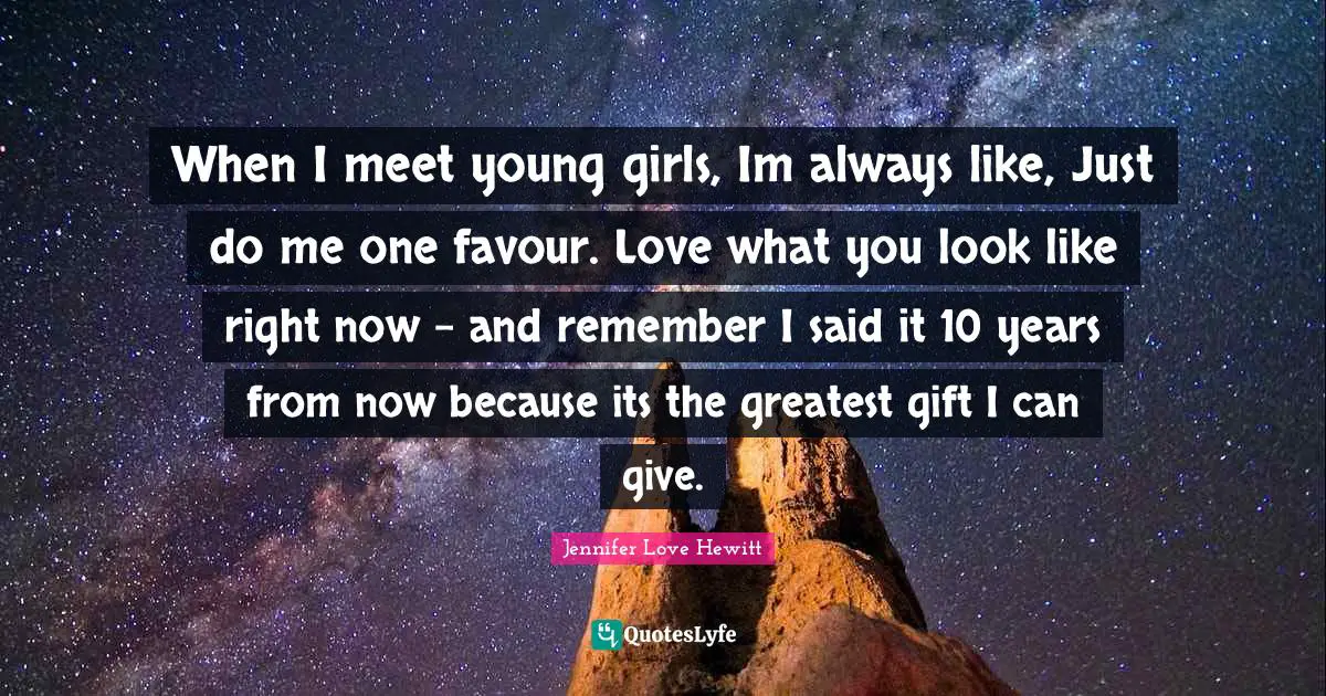 Favour Quotes: "When I meet young girls, Im always like, Just do me one favour. Love what you look like right now - and remember I said it 10 years from now because its the greatest gift I can give."