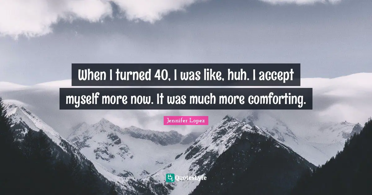 When I turned 40, I was like, huh. I accept myself more now. It was much more comforting.