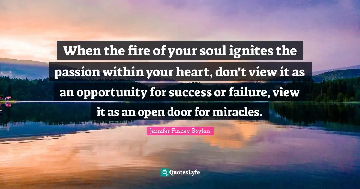 When the fire of your soul ignites the passion within your heart, don't view it as an opportunity for success or failure, view it as an open door for miracles.