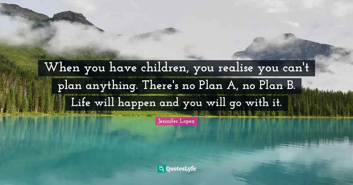 When you have children, you realise you can't plan anything. There's no Plan A, no Plan B. Life will happen and you will go with it.