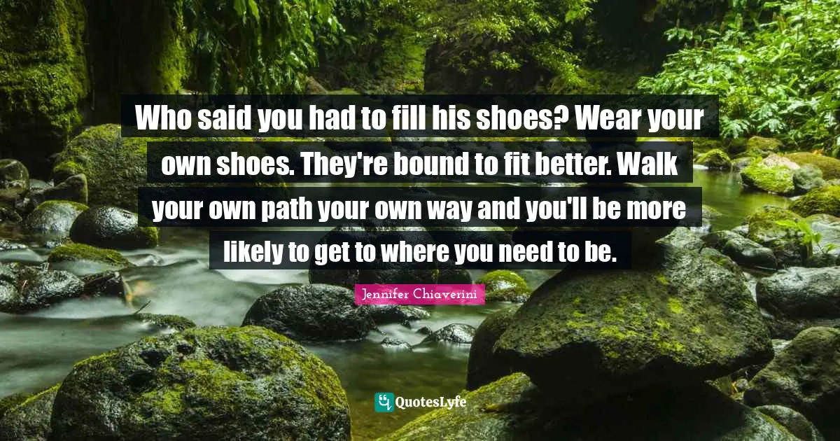 Who said you had to fill his shoes? Wear your own shoes. They're bound to fit better. Walk your own path your own way and you'll be more likely to get to where you need to be.