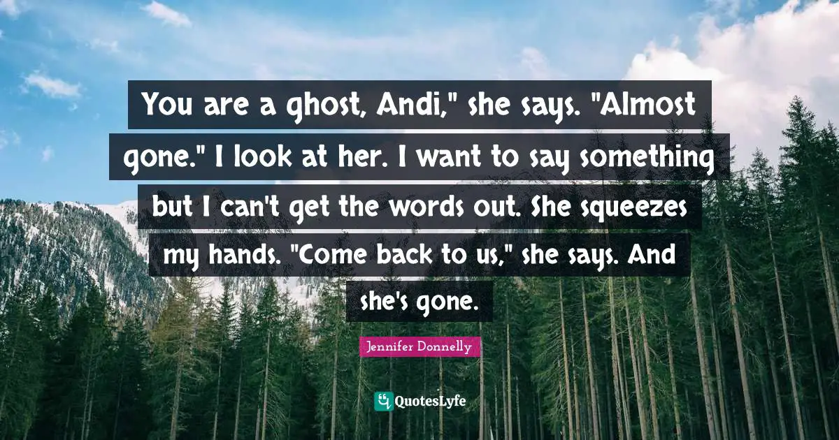 Jennifer Donnelly Quotes: "You are a ghost, Andi," she says. "Almost gone." I look at her. I want to say something but I can't get the words out. She squeezes my hands. "Come back to us," she says. And she's gone."
