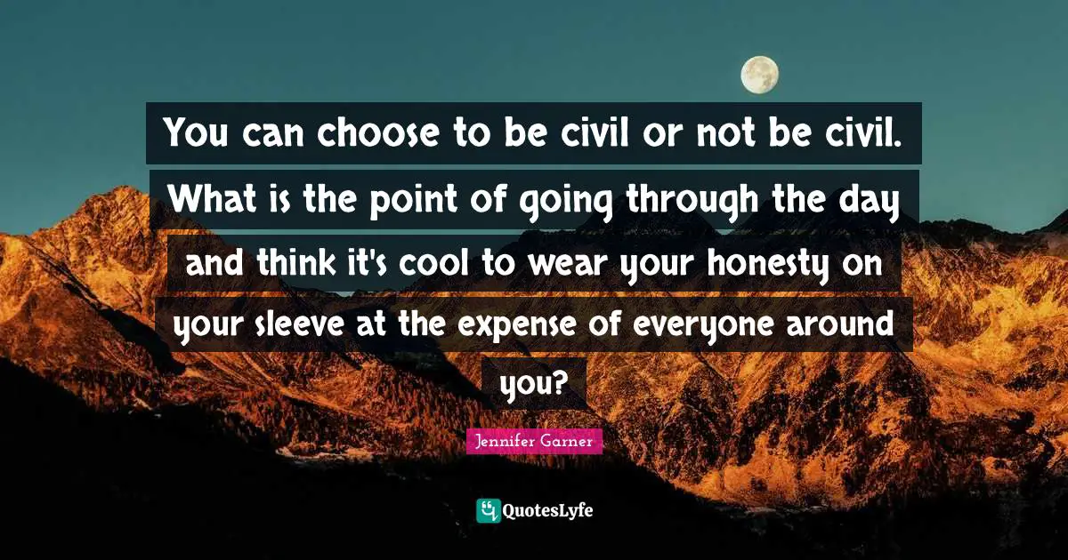 You can choose to be civil or not be civil. What is the point of going through the day and think it's cool to wear your honesty on your sleeve at the expense of everyone around you?