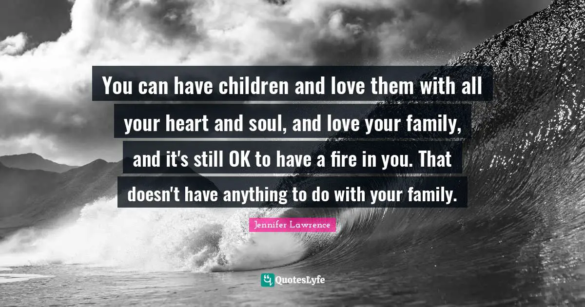 You can have children and love them with all your heart and soul, and love your family, and it's still OK to have a fire in you. That doesn't have anything to do with your family.