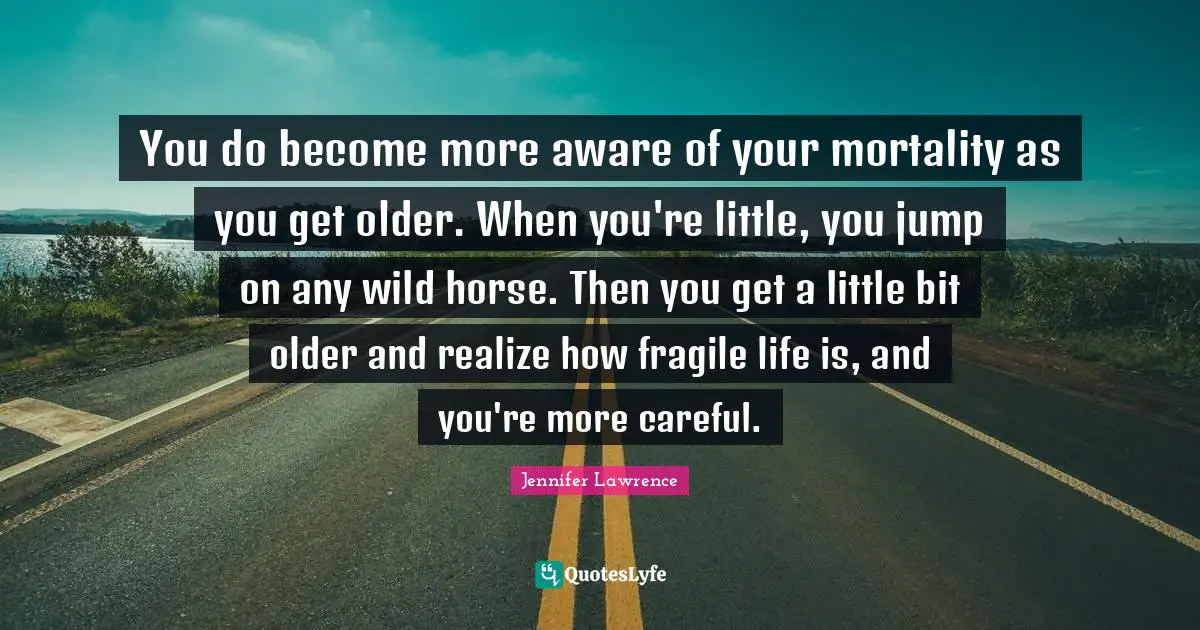 Jennifer Lawrence Quotes: "You do become more aware of your mortality as you get older. When you're little, you jump on any wild horse. Then you get a little bit older and realize how fragile life is, and you're more careful."