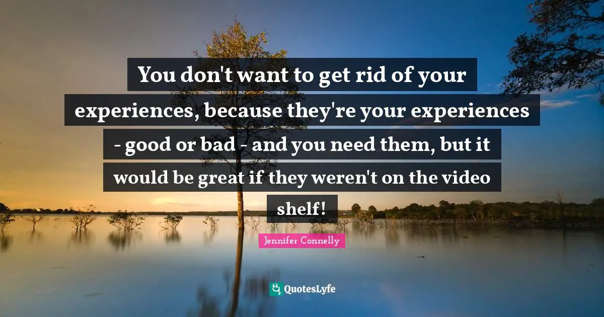 You don't want to get rid of your experiences, because they're your experiences - good or bad - and you need them, but it would be great if they weren't on the video shelf!