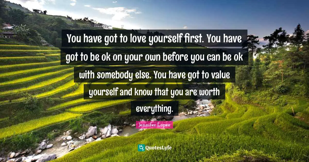 You have got to love yourself first. You have got to be ok on your own before you can be ok with somebody else. You have got to value yourself and know that you are worth everything.