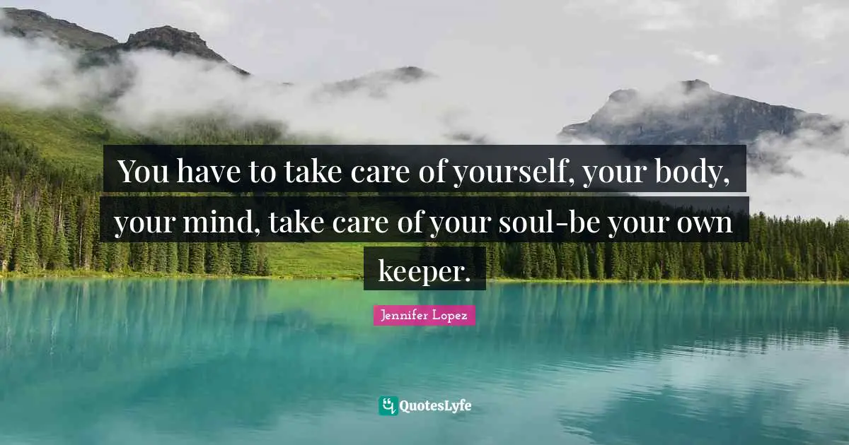 You have to take care of yourself, your body, your mind, take care of your soul-be your own keeper.