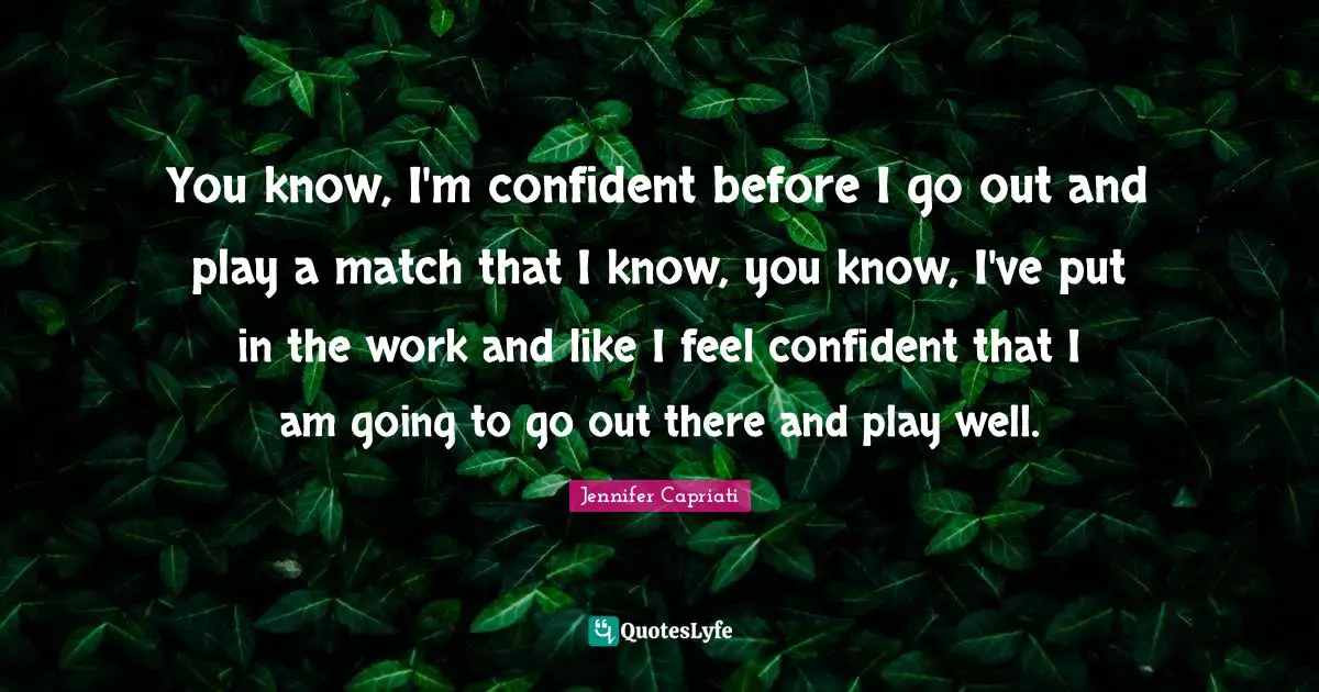 You know, I'm confident before I go out and play a match that I know, you know, I've put in the work and like I feel confident that I am going to go out there and play well.