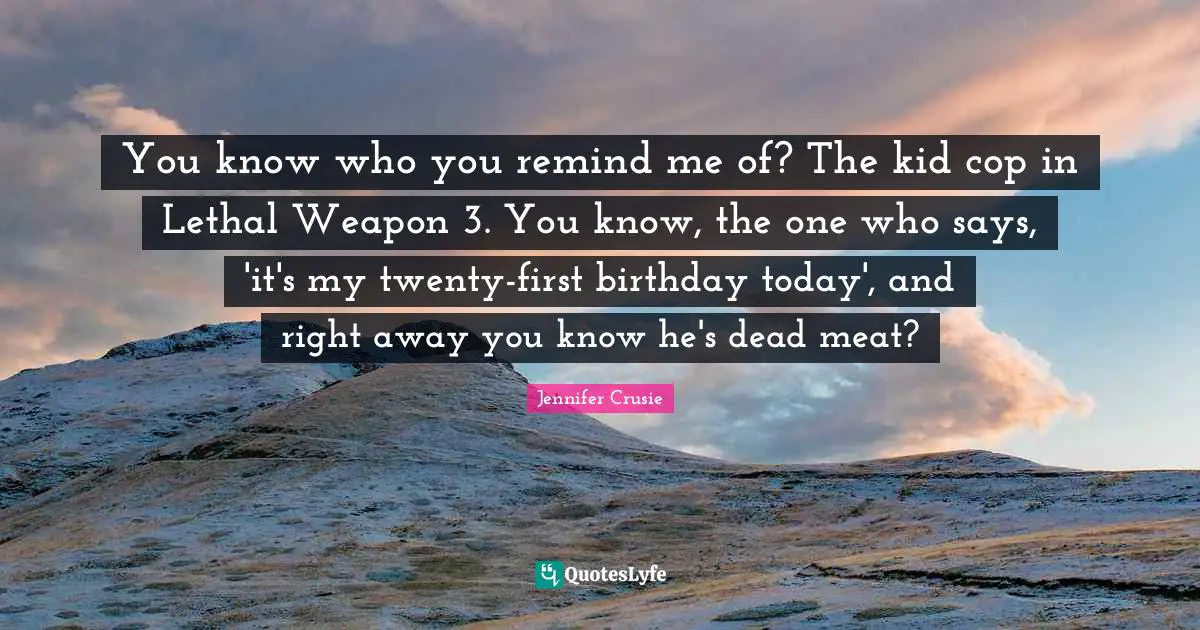 You know who you remind me of? The kid cop in Lethal Weapon 3. You know, the one who says, 'it's my twenty-first birthday today', and right away you know he's dead meat?