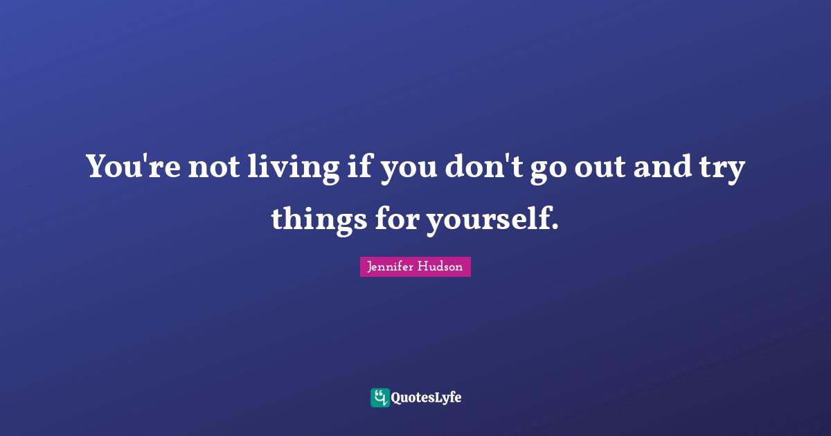 You're not living if you don't go out and try things for yourself.