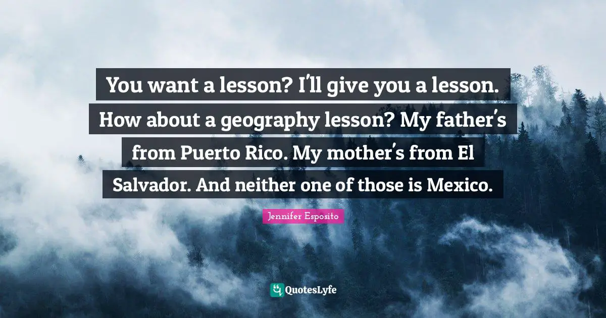 You want a lesson? I'll give you a lesson. How about a geography lesson? My father's from Puerto Rico. My mother's from El Salvador. And neither one of those is Mexico.