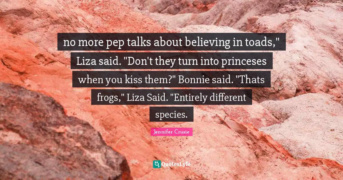 no more pep talks about believing in toads," Liza said. "Don't they turn into princeses when you kiss them?" Bonnie said. "Thats frogs," Liza Said. "Entirely different species.