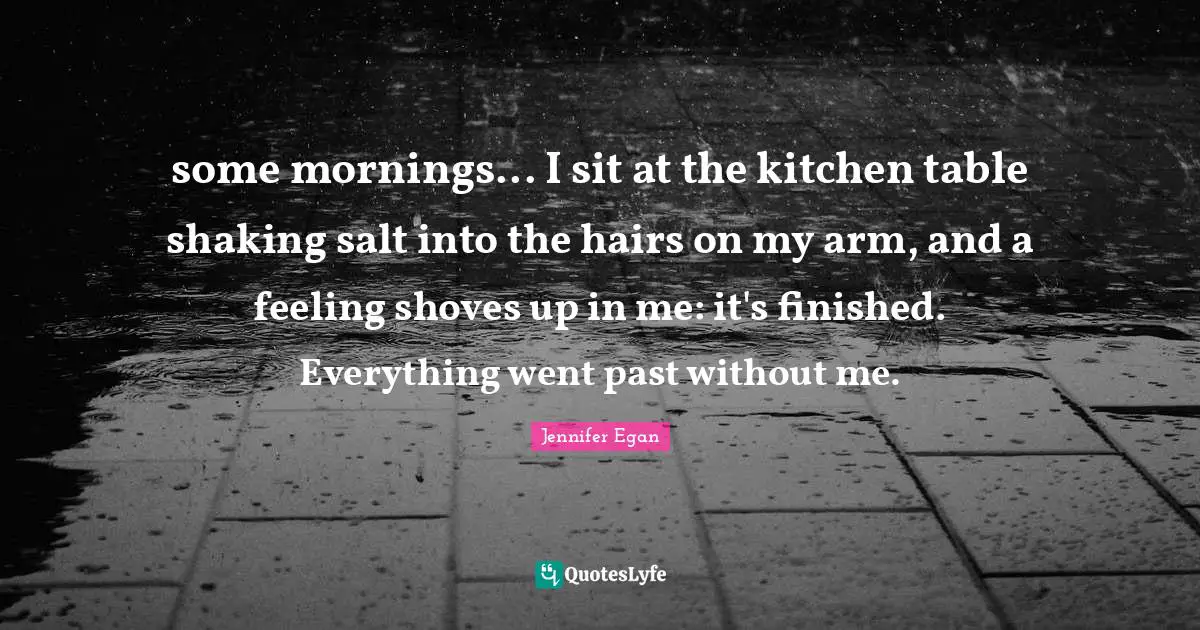 some mornings... I sit at the kitchen table shaking salt into the hairs on my arm, and a feeling shoves up in me: it's finished. Everything went past without me.
