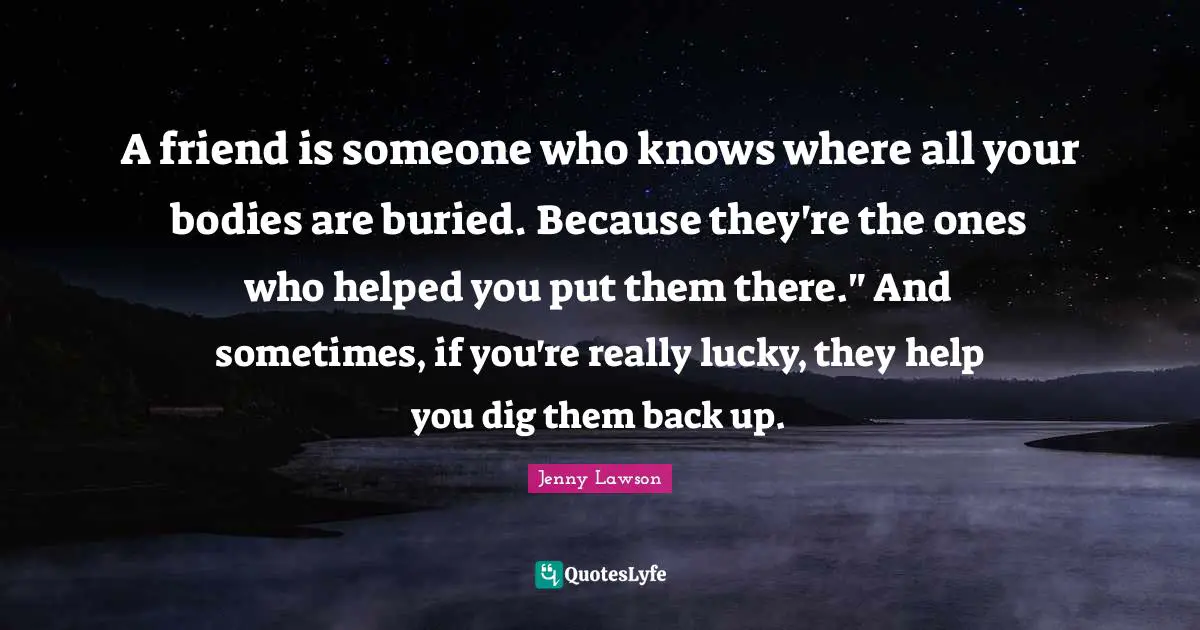 A friend is someone who knows where all your bodies are buried. Because they're the ones who helped you put them there." And sometimes, if you're really lucky, they help you dig them back up.