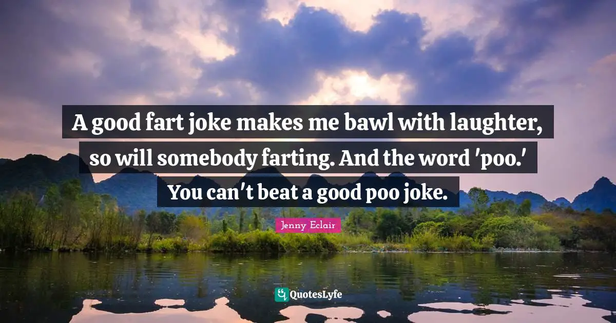 A good fart joke makes me bawl with laughter, so will somebody farting. And the word 'poo.' You can't beat a good poo joke.