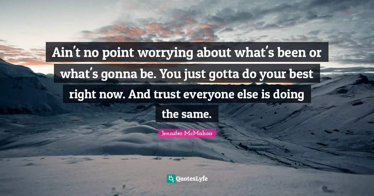 Ain't no point worrying about what's been or what's gonna be. You just gotta do your best right now. And trust everyone else is doing the same.