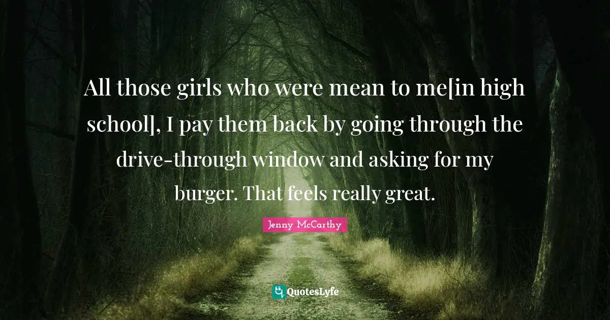 All those girls who were mean to me[in high school], I pay them back by going through the drive-through window and asking for my burger. That feels really great.