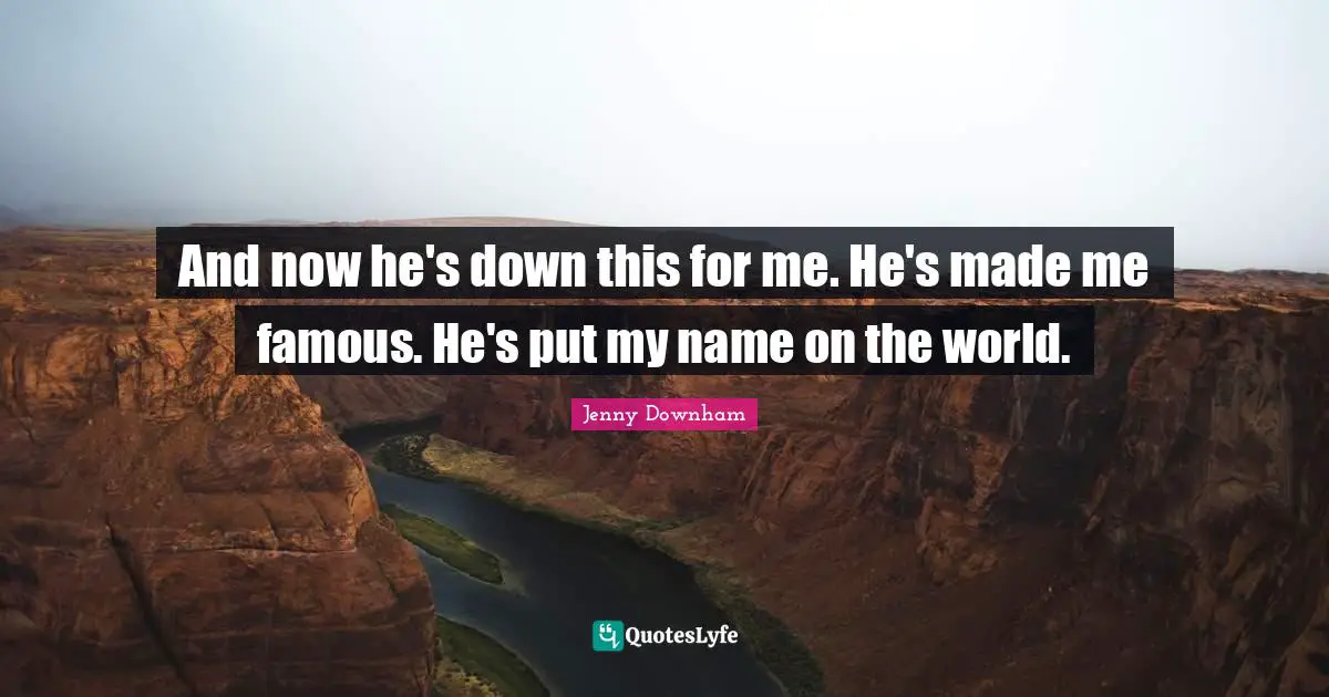And now he's down this for me. He's made me famous. He's put my name on the world.