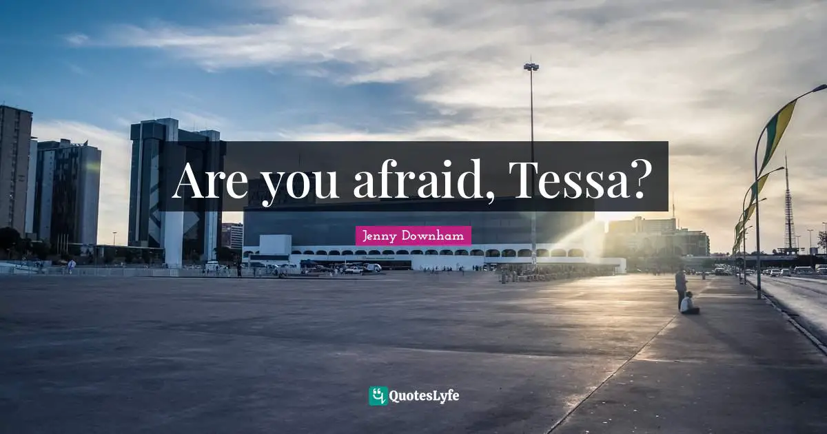 Are you afraid, Tessa?