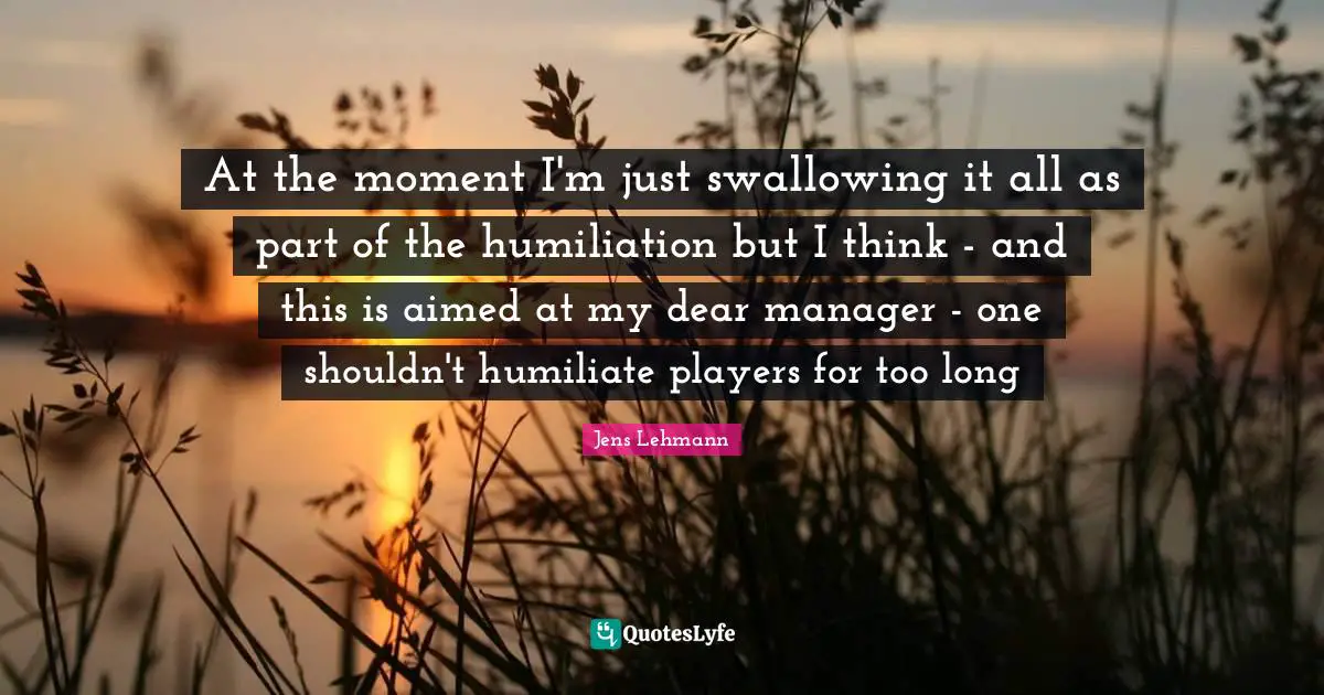At the moment I'm just swallowing it all as part of the humiliation but I think - and this is aimed at my dear manager - one shouldn't humiliate players for too long