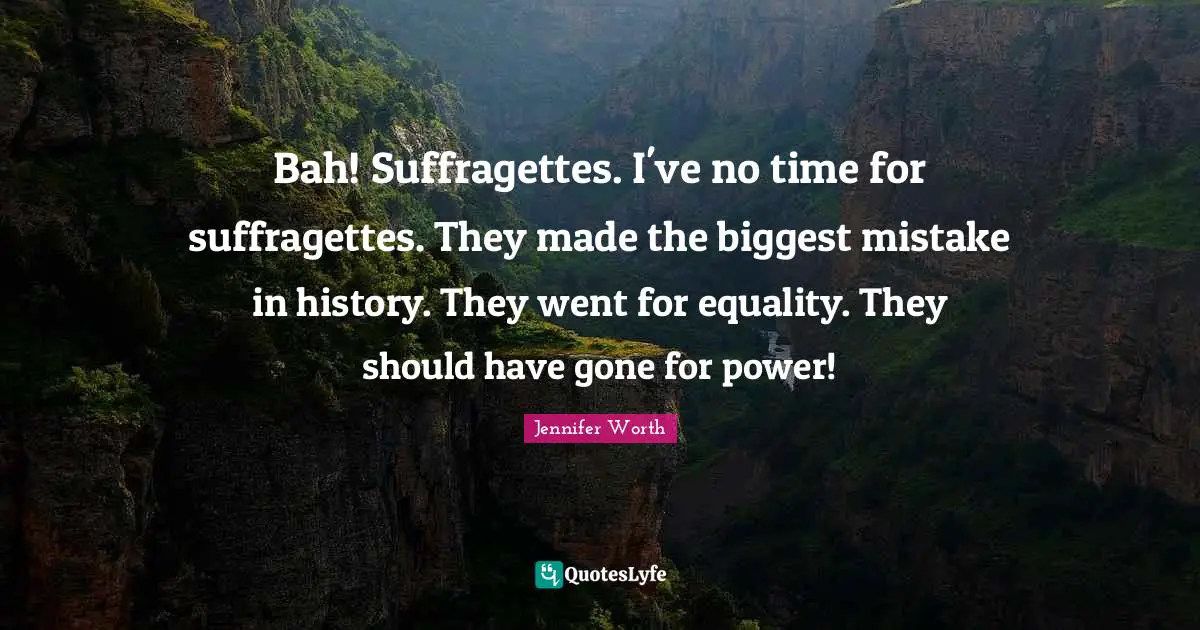 Bah! Suffragettes. I've no time for suffragettes. They made the biggest mistake in history. They went for equality. They should have gone for power!