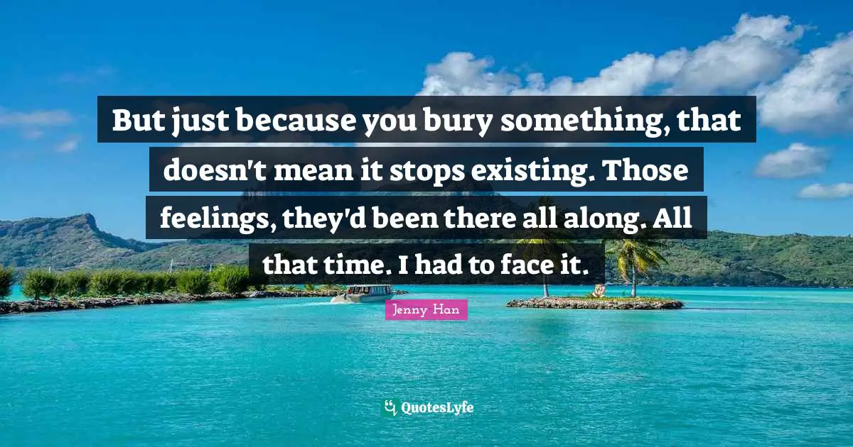 Jenny Han Quotes: "But just because you bury something, that doesn't mean it stops existing. Those feelings, they'd been there all along. All that time. I had to face it."