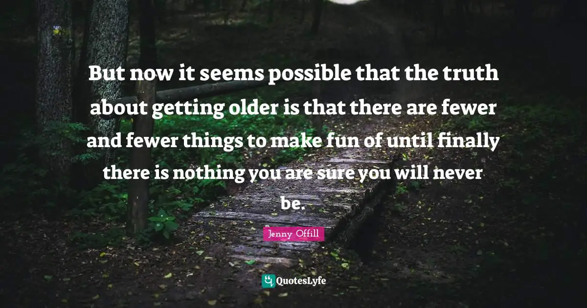 But now it seems possible that the truth about getting older is that there are fewer and fewer things to make fun of until finally there is nothing you are sure you will never be.