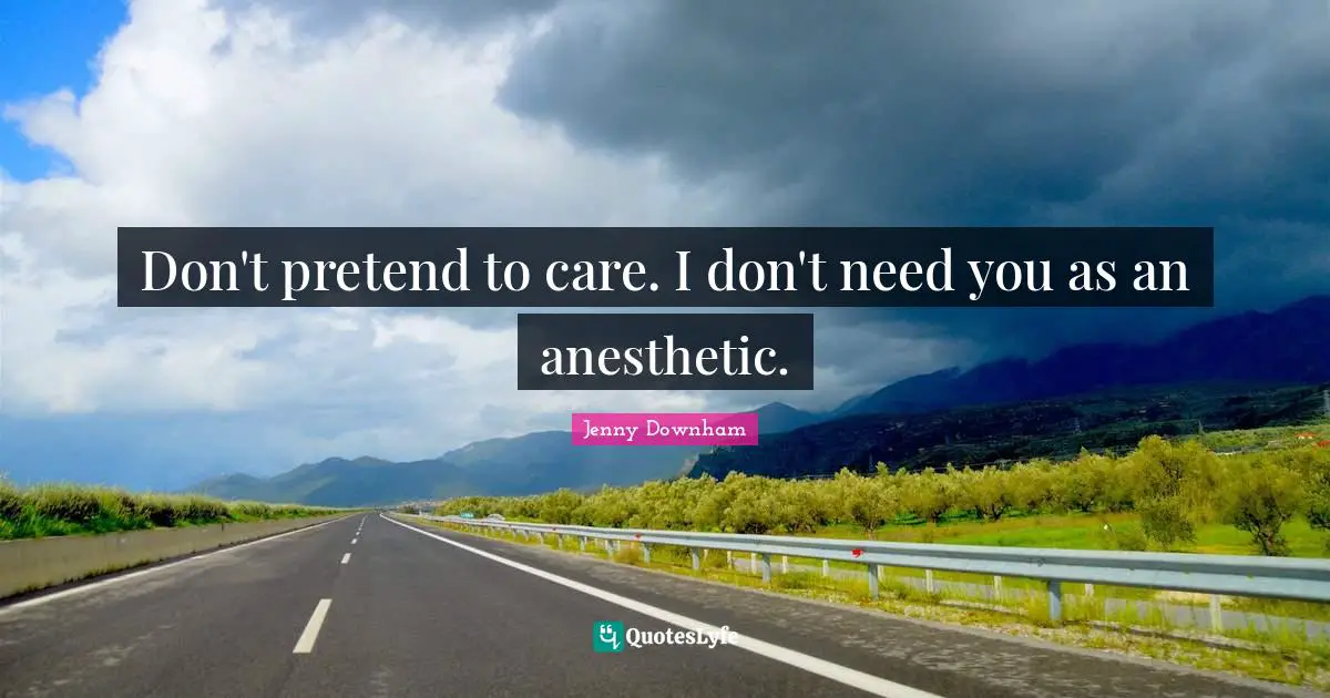 Don't pretend to care. I don't need you as an anesthetic.