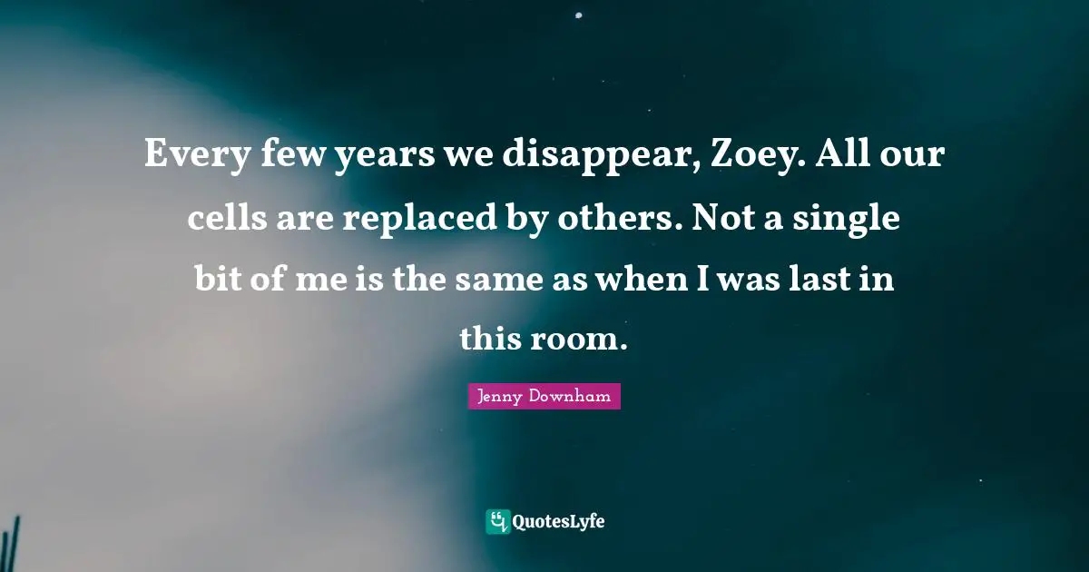 Every few years we disappear, Zoey. All our cells are replaced by others. Not a single bit of me is the same as when I was last in this room.