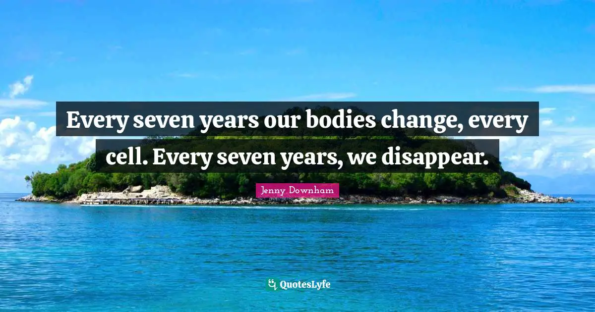 Every seven years our bodies change, every cell. Every seven years, we disappear.