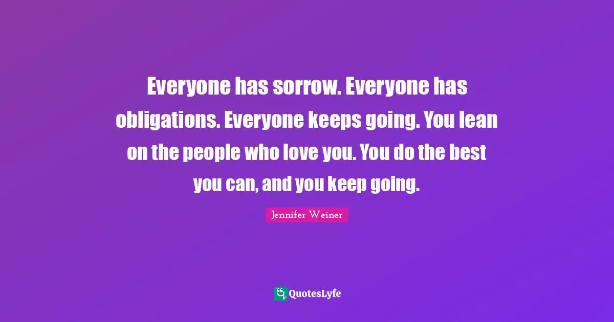 Everyone has sorrow. Everyone has obligations. Everyone keeps going. You lean on the people who love you. You do the best you can, and you keep going.
