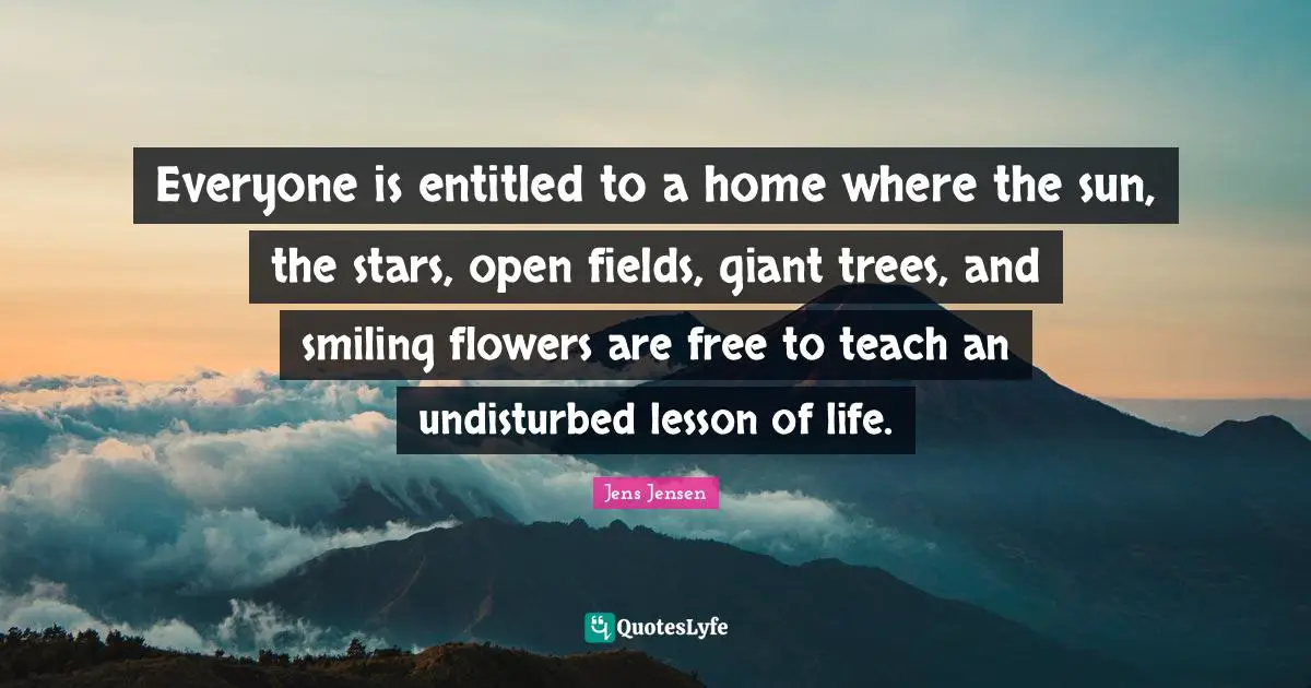 Everyone is entitled to a home where the sun, the stars, open fields, giant trees, and smiling flowers are free to teach an undisturbed lesson of life.