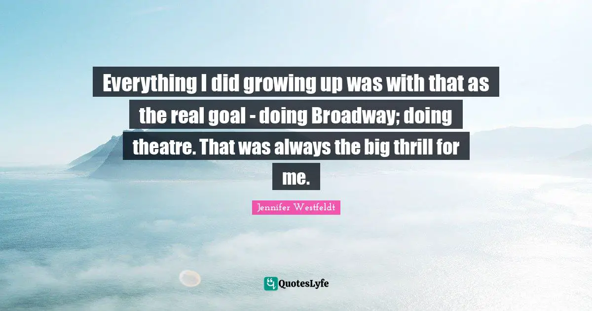 Everything I did growing up was with that as the real goal - doing Broadway; doing theatre. That was always the big thrill for me.