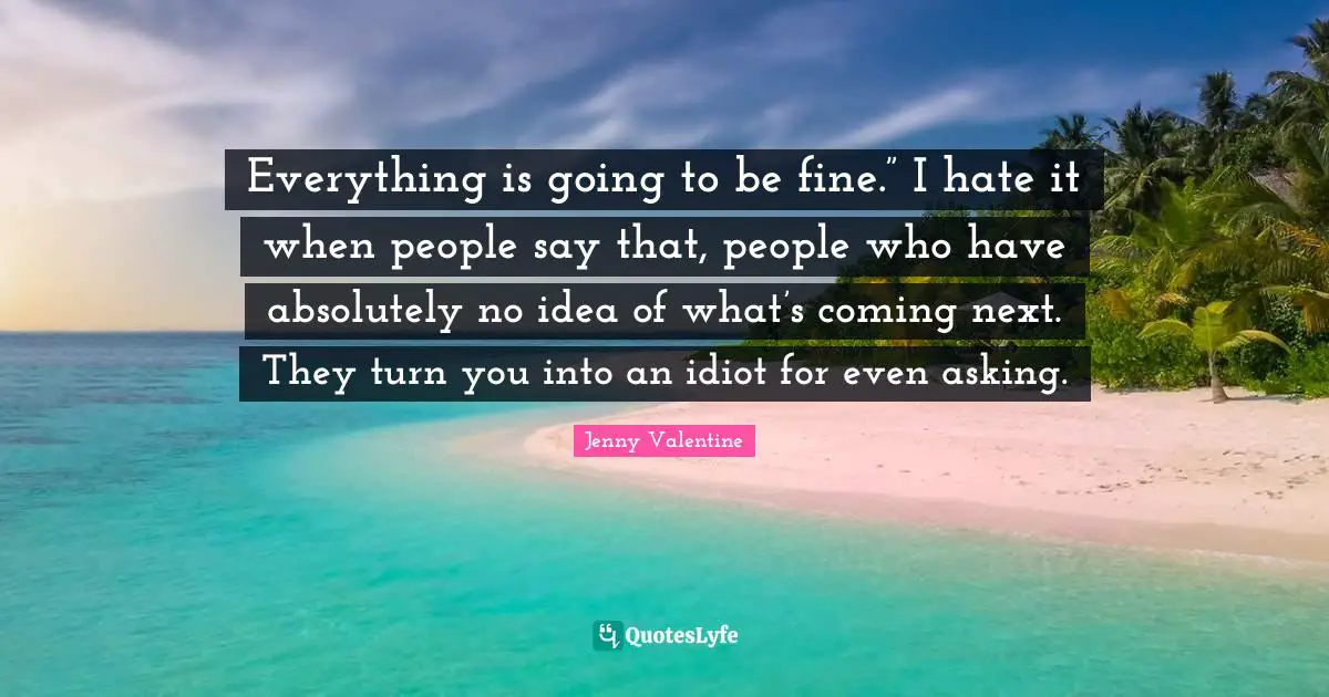 Everything is going to be fine.” I hate it when people say that, people who have absolutely no idea of what’s coming next. They turn you into an idiot for even asking.