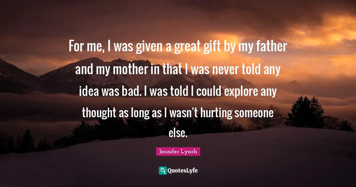For me, I was given a great gift by my father and my mother in that I was never told any idea was bad. I was told I could explore any thought as long as I wasn't hurting someone else.