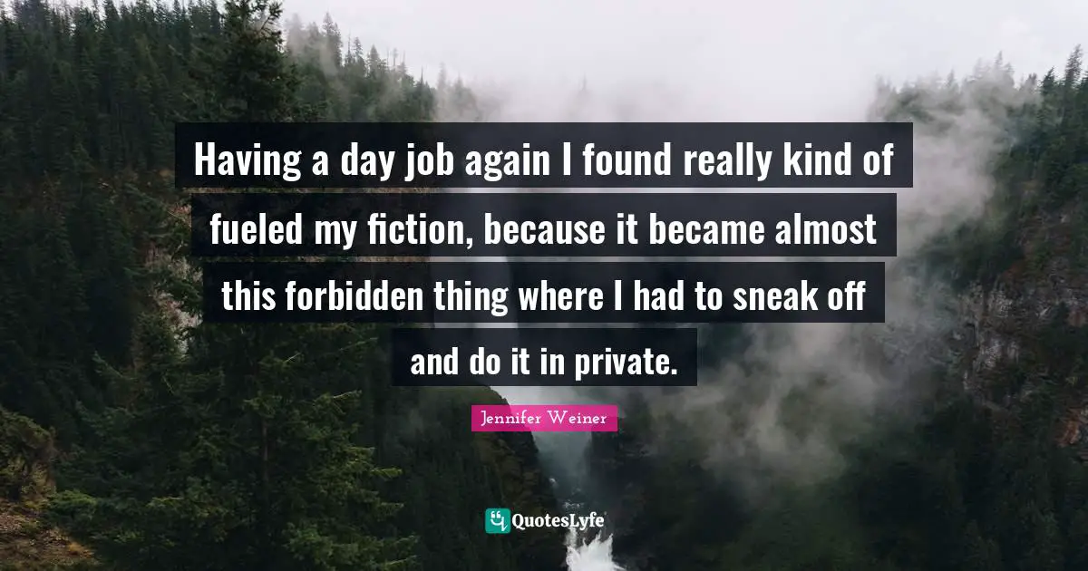 Having a day job again I found really kind of fueled my fiction, because it became almost this forbidden thing where I had to sneak off and do it in private.