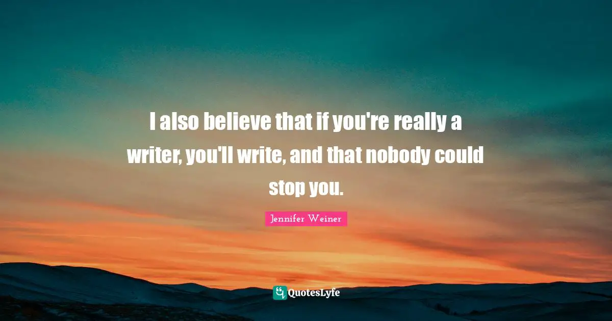 I also believe that if you're really a writer, you'll write, and that nobody could stop you.