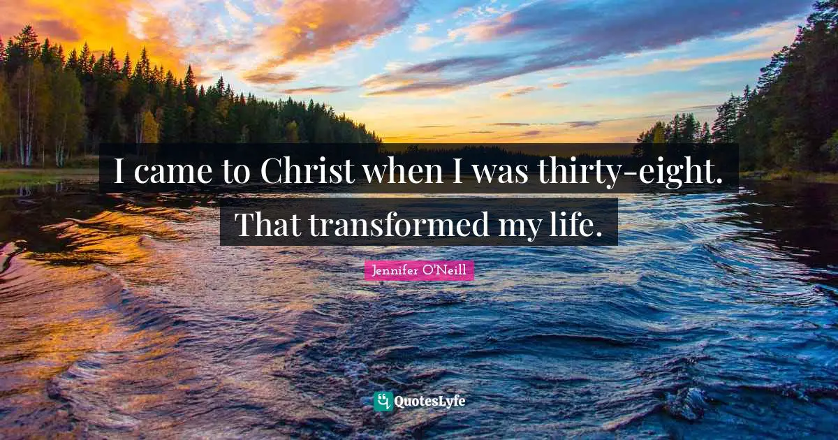 I came to Christ when I was thirty-eight. That transformed my life.