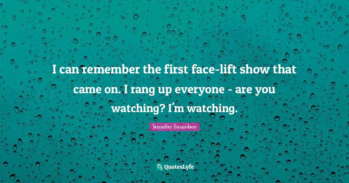 I can remember the first face-lift show that came on. I rang up everyone - are you watching? I'm watching.