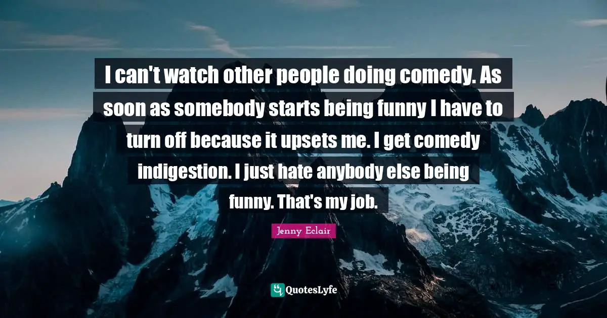 I can't watch other people doing comedy. As soon as somebody starts being funny I have to turn off because it upsets me. I get comedy indigestion. I just hate anybody else being funny. That's my job.