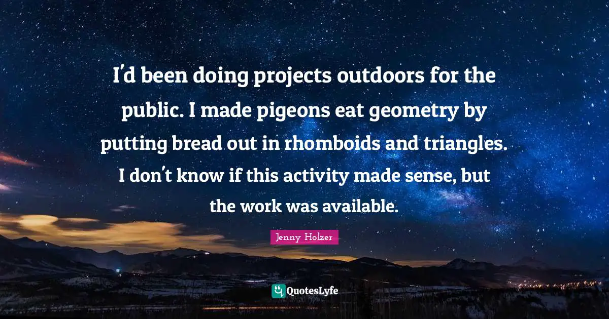 I'd been doing projects outdoors for the public. I made pigeons eat geometry by putting bread out in rhomboids and triangles. I don't know if this activity made sense, but the work was available.