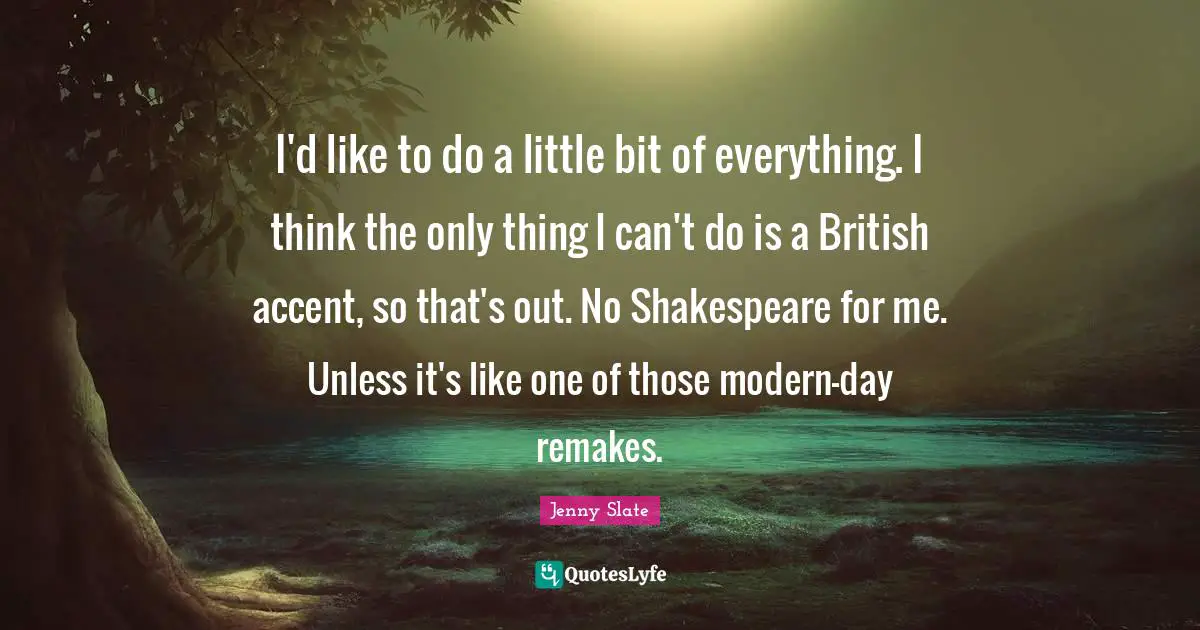 I'd like to do a little bit of everything. I think the only thing I can't do is a British accent, so that's out. No Shakespeare for me. Unless it's like one of those modern-day remakes.