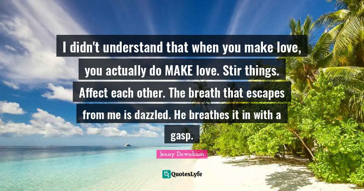 I didn't understand that when you make love, you actually do MAKE love. Stir things. Affect each other. The breath that escapes from me is dazzled. He breathes it in with a gasp.